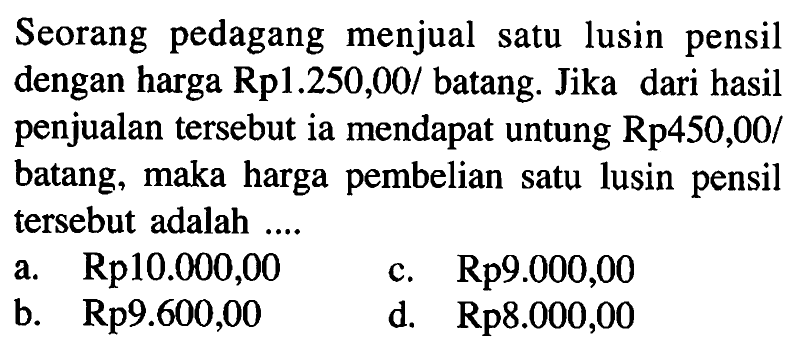 Seorang pedagang menjual satu lusin pensil dengan harga  Rp 1.250,00/ batang. Jika dari hasil penjualan tersebut ia mendapat untung  Rp 450,00/ batang, maka harga pembelian satu lusin pensil tersebut adalah  ... 
