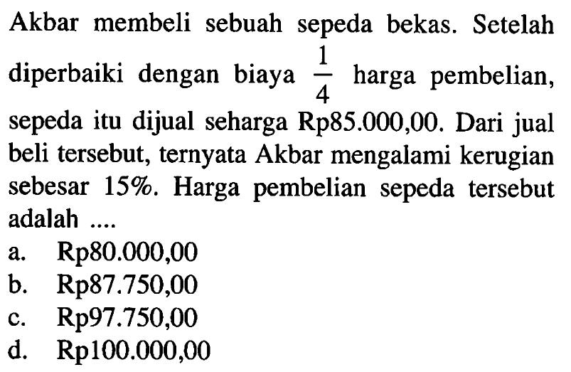 Akbar membeli sebuah sepeda bekas. Setelah diperbaiki dengan biaya 1/4 harga pembelian, sepeda itu dijual seharga Rp85.000,00. Dari jual beli tersebut, ternyata Akbar mengalami kerugian sebesar 15%. Harga pembelian sepeda tersebut adalah ...