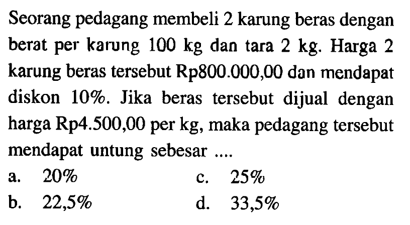 Seorang pedagang membeli 2 karung beras dengan berat per karung 100 kg dan tara 2 kg. Harga 2 karung beras tersebut Rp800.000,00 dan mendapat diskon 10%. Jika beras tersebut dijual dengan harga Rp4.500,00 per kg, maka pedagang tersebut mendapat untung sebesar ...