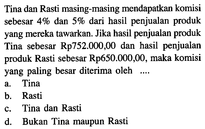 Tina dan Rasti masing-masing mendapatkan komisi sebesar 4% dan 5% dari hasil penjualan produk yang mereka tawarkan. Jika hasil penjualan produk Tina sebesar Rp752.000,00 dan hasil penjualan produk Rasti sebesar Rp650.000,00, maka komisi yang paling besar diterima oleh ....a. Tinab. Rastic. Tina dan Rastid. Bukan Tina maupun Rasti