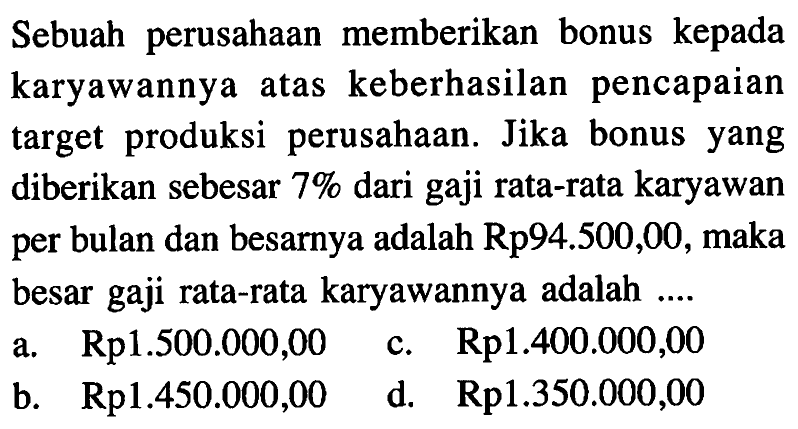 Sebuah   perusahaan   memberikan bonus kepada karyawannya atas keberhasilan pencapaian target produksi perusahaan. Jika bonus yang diberikan sebesar 7% dari gaji rata-rata karyawan per bulan dan besarnya adalah Rp94.500,00, maka besar gaji rata-rata karyawannya adalah...