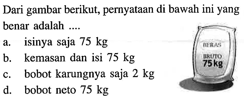 Dari gambar berikut, pernyataan di bawah ini yang benar adalah .... BERAS BRUTO 75 kg a. isinya saja 75 kg b. kemasan dan isi 75 kg c. bobot karungnya saja 2 kg d. bobot neto 75 kg