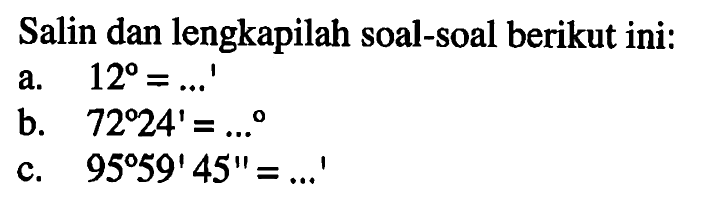 Salin dan lengkapilah soal-soal berikut ini:a. 12=....' b. 72 24'=.... c. 95 59' 45''=....' 