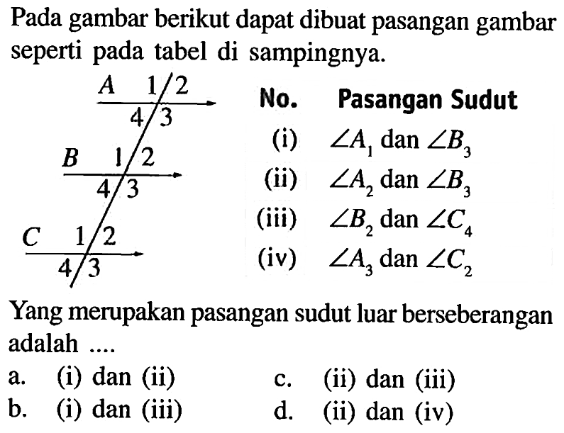 Pada gambar berikut dapat dibuat pasangan gambar seperti pada tabel di sampingnya.No. Pasangan Sudut(i) sudut A1 dan sudut B3 (ii) sudut A2 dan sudut B3 (iii) sudut B2 dan sudut C4 (iv) sudut A3 dan sudut C2 Yang merupakan pasangan sudut luar berseberangan adalah....