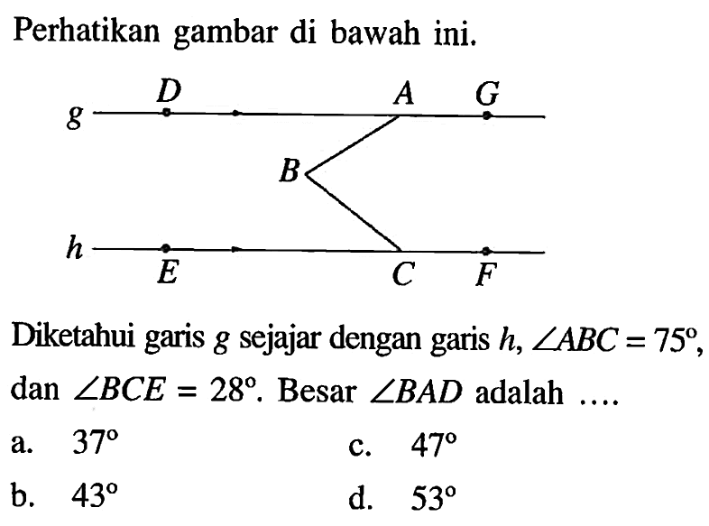 Perhatikan gambar di bawah ini. g D A G B h E C F Diketahui garis g sejajar dengan garis h, sudut ABC=75, dan sudut BCE=28 . Besar sudut BAD adalah ....