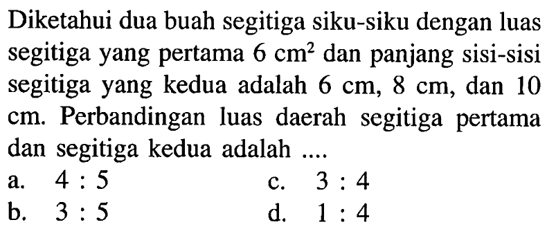 Diketahui dua buah segitiga siku-siku dengan luas segitiga yang pertama  6 cm^2  dan panjang sisi-sisi segitiga yang kedua adalah  6 cm, 8 cm , dan 10  cm . Perbandingan luas daerah segitiga pertama dan segitiga kedua adalah ....