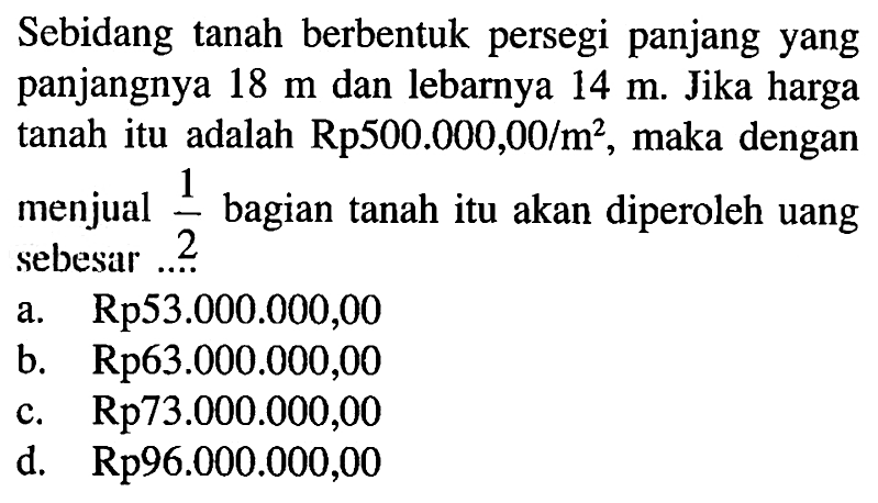 Sebidang tanah berbentuk persegi panjang yang panjangnya 18 m dan lebarnya 14 m. Jika harga tanah itu adalah Rp 500.000,00 /m^2, maka dengan menjual 1/2  bagian tanah itu akan diperoleh uang sebesar ...