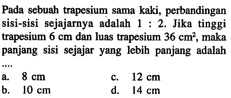 Pada sebuah trapesium sama kaki, perbandingan sisi-sisi sejajarnya adalah 1:2. Jika tinggi trapesium 6 cm dan luas trapesium 36 cm^2 , maka panjang sisi sejajar yang lebih panjang adalah