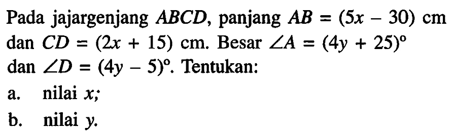 Pada jajargenjang ABCD, panjang  AB=(5x-30) cm dan CD=(2x+15) cm.  Besar sudut A=(4y+25) dan sudut D=(4y-5). Tentukan: a. nilai  x; b. nilai  y. 