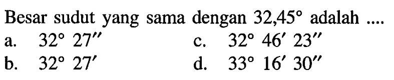 Besar sudut yang sama dengan 32,45 adalah ....
a. 32 27'' c. 32 46' 23'' b. 32 27' d. 33 16' 30''