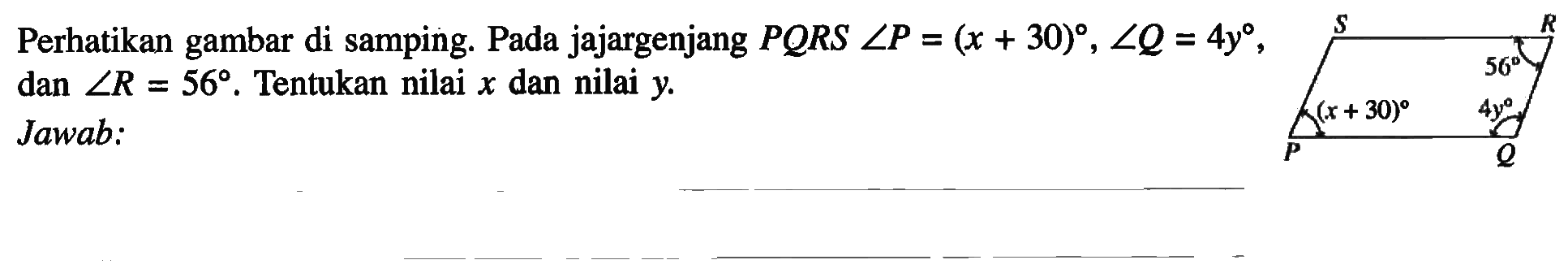 Perhatikan gambar di samping. Pada jajargenjang  PQRS sudut P=(x+30), sudut Q=4 y , dan  sudut R=56 .  Tentukan nilai  x  dan nilai  y . Jawab: