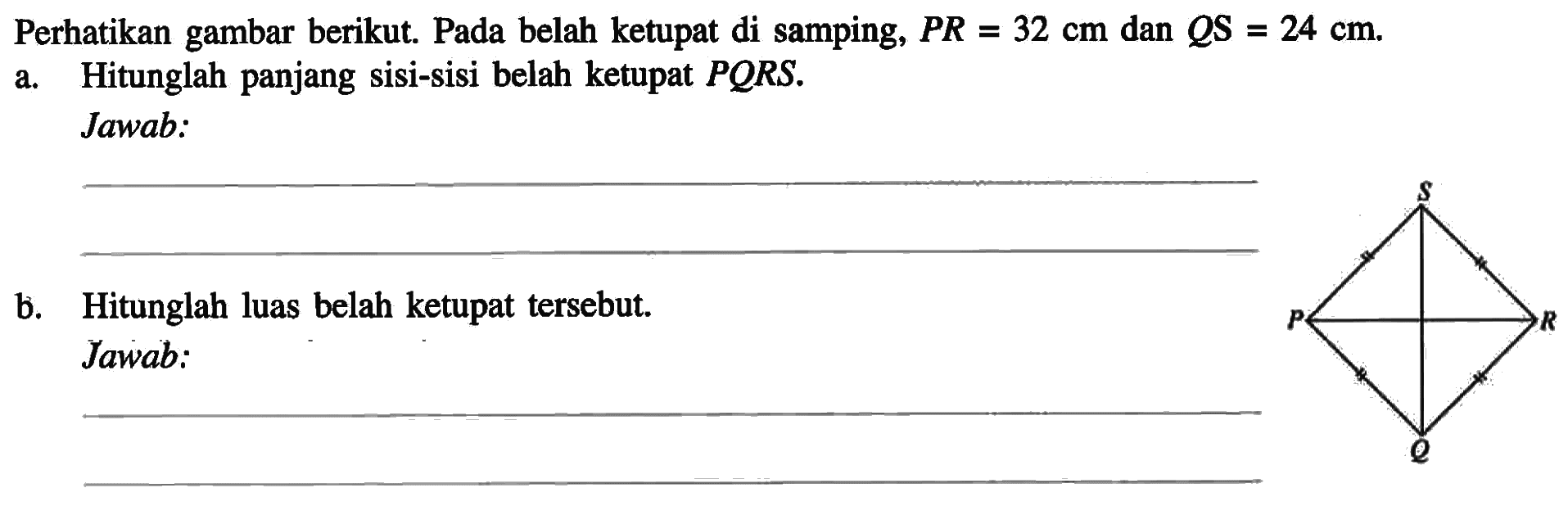 Perhatikan gambar berikut. Pada belah ketupat di samping, PR=32 cm dan QS=24 cm.a. Hitunglah panjang sisi-sisi belah ketupat PQRS.Jawab:b. Hitunglah luas belah ketupat tersebut.Jawab: