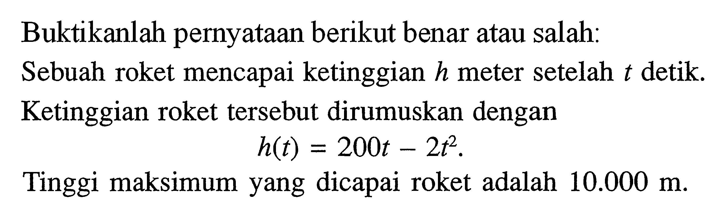 Buktikanlah pernyataan berikut benar atau salah. Sebuah roket mencapai ketinggian h meter setelah t detik. Ketinggian roket tersebut dirumuskan dengan h(t) = 200t-2t^2. Tinggi maksimum yang dicapai roket adalah 10.000 m