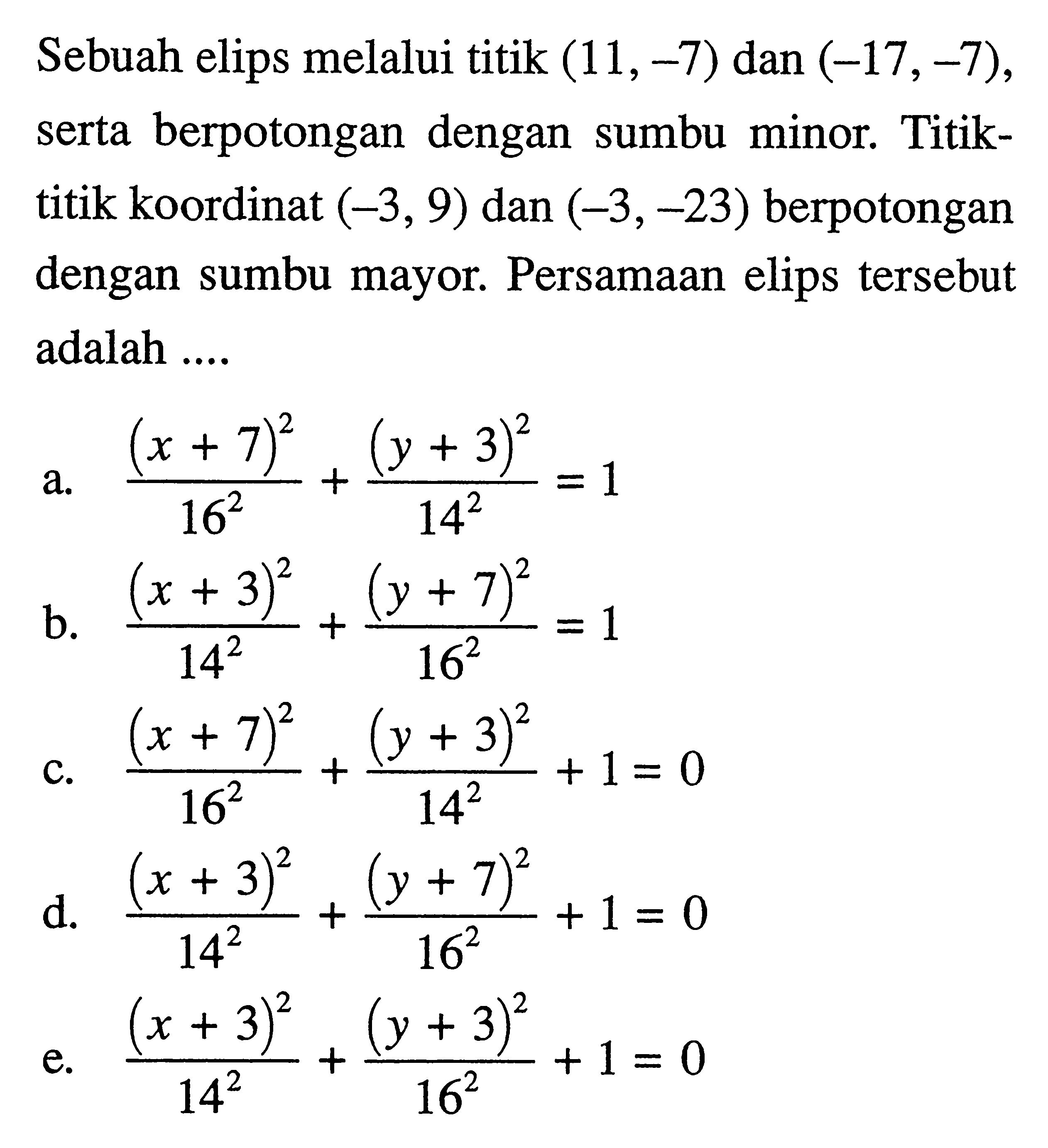 Sebuah elips melalui titik (11,-7) dan (-17,-7), berpotongan dengan serta sumbu minor, Titik- titik koordinat (-3, 9) dan (-3,-23) berpotongan dengan sumbu mayor. Persamaan elips tersebut adalah