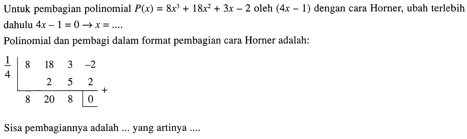 Untuk pembagian polinomial P(x)=8x^3+18x^2+3x-2 oleh (4x-1) dengan cara Horner, ubah terlebih dahulu 4x-1=0 -> x= ... Polinomial dan pembagi dalam format pembagian cara Horner adalah: 1/4 8 18 3 -2 2 5 2 8 20 8 0 Sisa pembagiannya adalah ... yang artinya ...