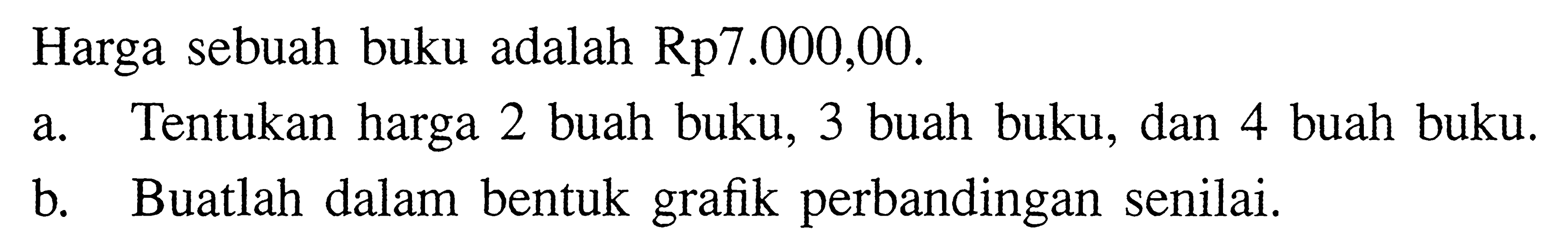 Harga sebuah buku adalah Rp7.000,00. 
a. Tentukan harga 2 buah buku, 3 buah buku, dan 4 buah buku. 
b. Buatlah dalam bentuk grafik perbandingan senilai.