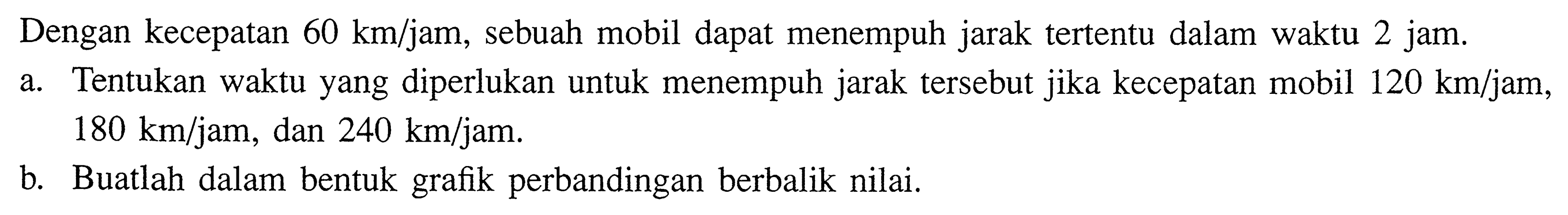 Dengan kecepatan  60 km/jam , sebuah mobil dapat menempuh jarak tertentu dalam waktu 2 jam.a. Tentukan waktu yang diperlukan untuk menempuh jarak tersebut jika kecepatan mobil  120 km/jam ,  180 km/jam , dan  240 km/jam. b. Buatlah dalam bentuk grafik perbandingan berbalik nilai.