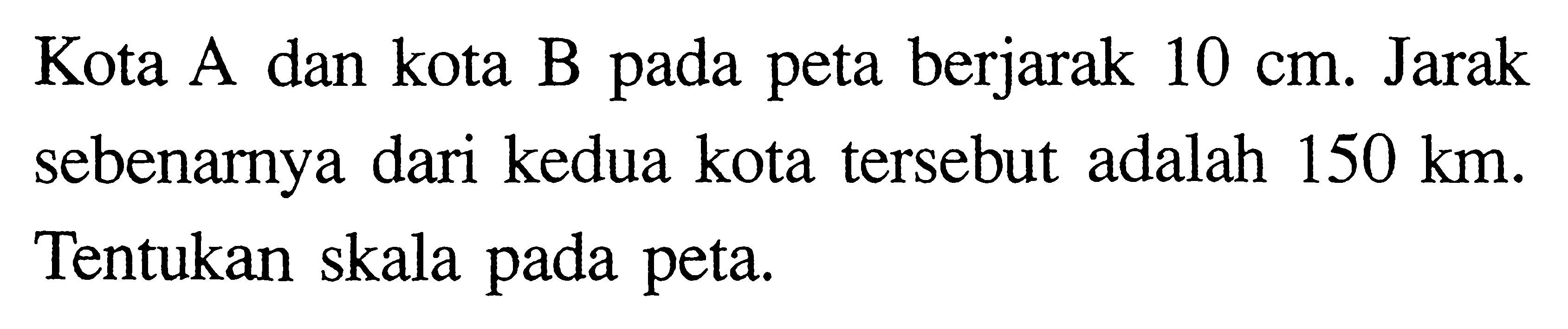 Kota A dan kota B pada peta berjarak 10 cm. Jarak sebenarnya dari kedua kota tersebut adalah 150 km. Tentukan skala pada peta.