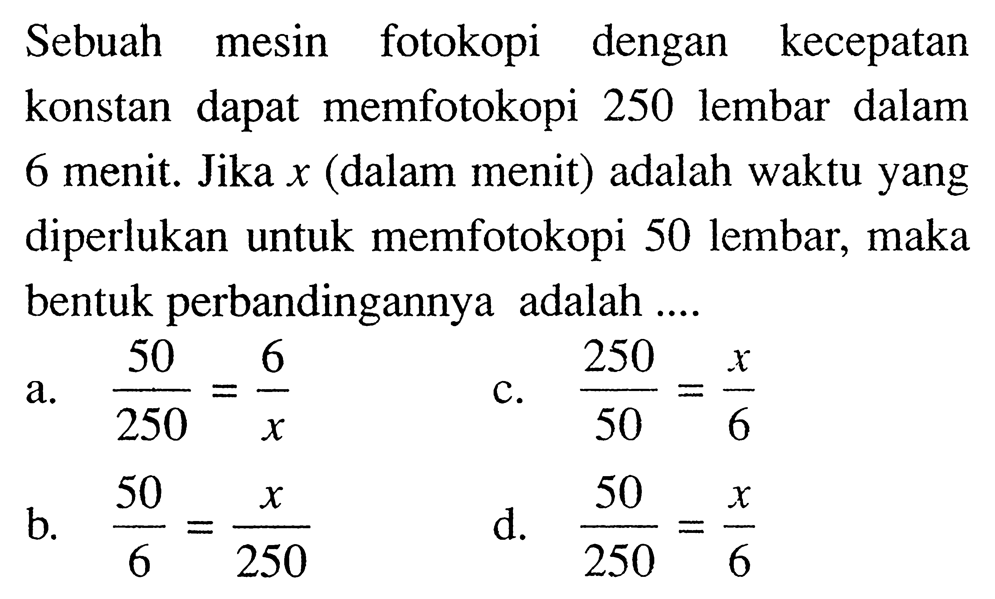 Sebuah mesin fotokopi dengan kecepatan konstan dapat memfotokopi 250 lembar dalam 6 menit. Jika  x  (dalam menit) adalah waktu yang diperlukan untuk memfotokopi 50 lembar, maka bentuk perbandingannya adalah ....
