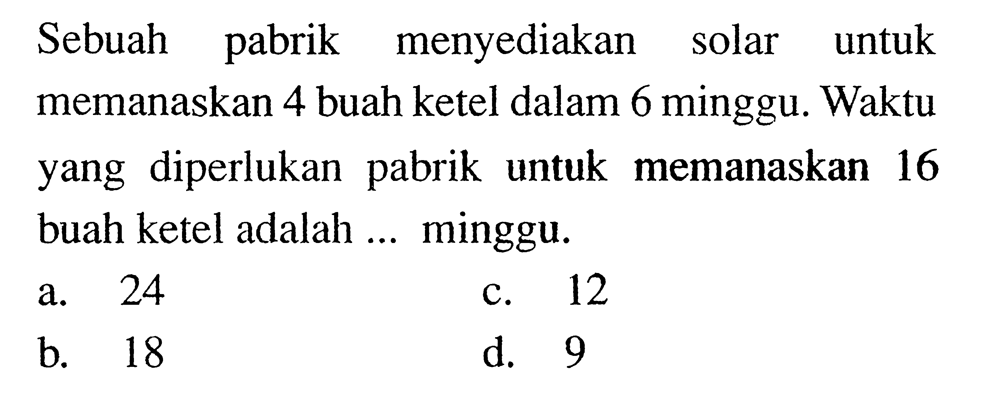 Sebuah pabrik menyediakan solar untuk memanaskan 4 buah ketel dalam 6 minggu. Waktu yang diperlukan pabrik untuk memanaskan 16 buah ketel adalah ... minggu.