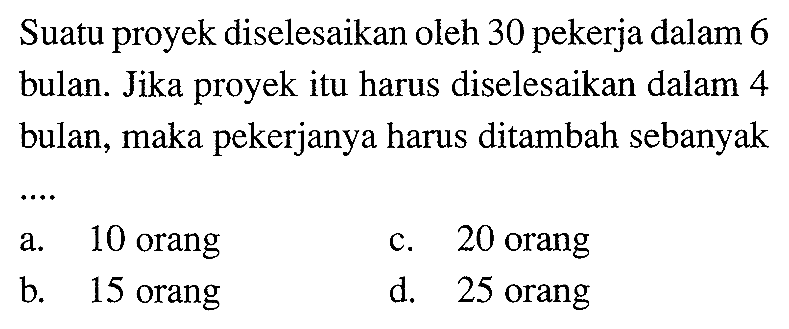 Suatu proyek diselesaikan oleh 30 pekerja dalam 6 bulan. Jika proyek itu harus diselesaikan dalam 4 bulan, maka pekerjanya harus ditambah sebanyak....