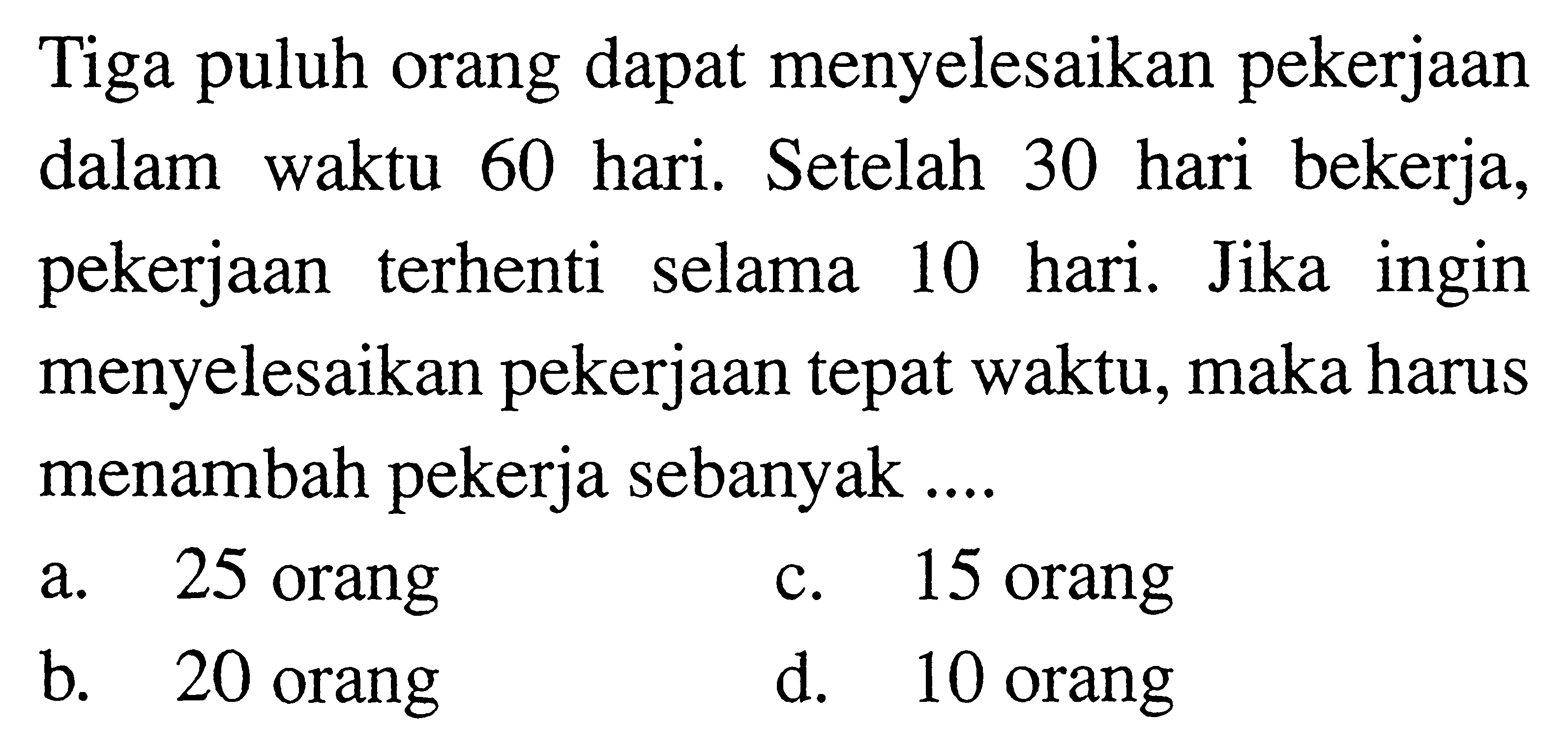 Tiga puluh orang dapat menyelesaikan pekerjaan dalam waktu 60 hari. Setelah 30 hari bekerja, pekerjaan terhenti selama 10 hari. Jika ingin menyelesaikan pekerjaan tepat waktu, maka harus menambah pekerja sebanyak ....