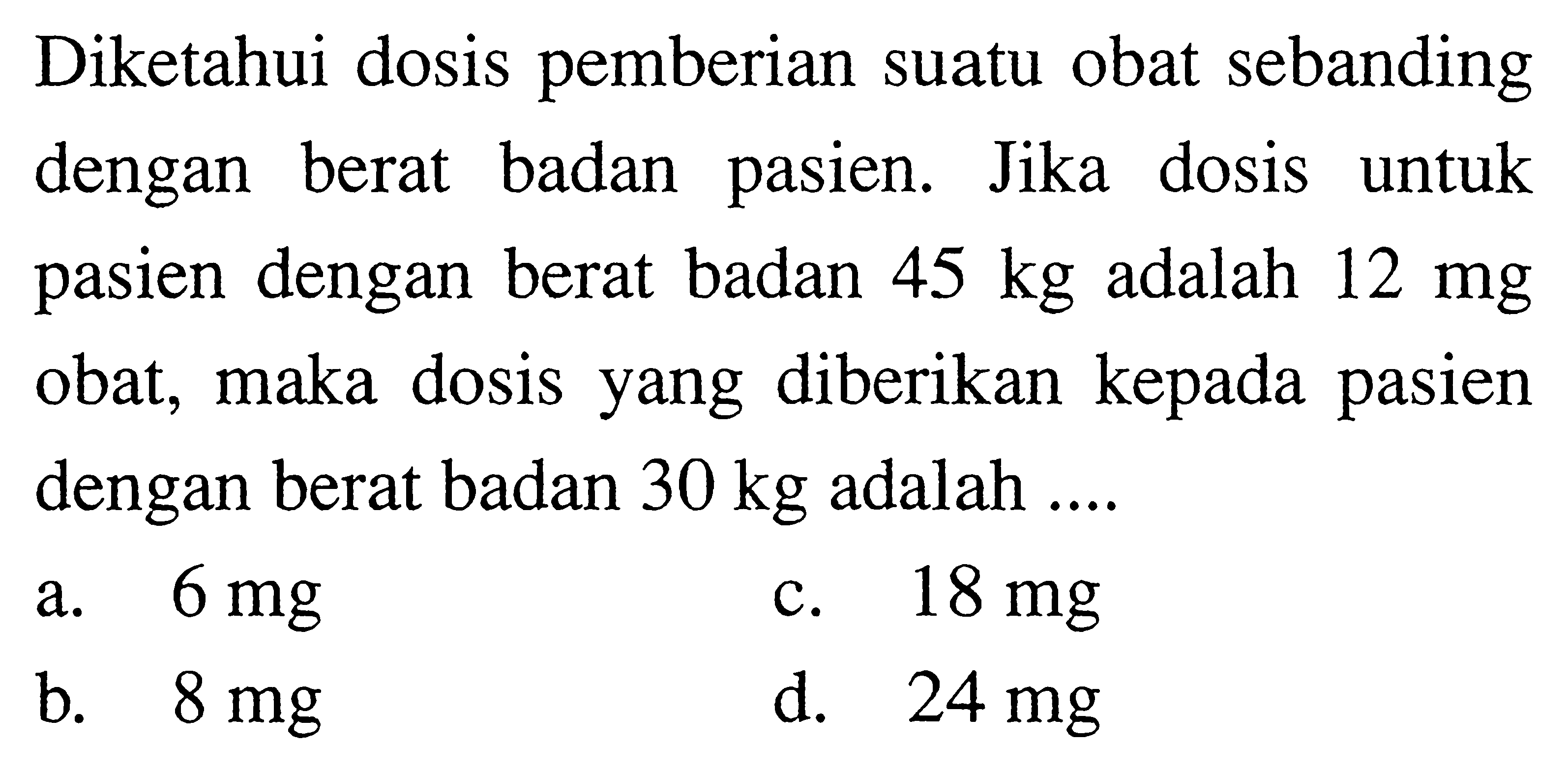 Diketahui dosis pemberian suatu obat sebanding dengan berat badan pasien. Jika dosis untuk pasien dengan berat badan  45 kg  adalah  12 mg  obat, maka dosis yang diberikan kepada pasien dengan berat badan  30 kg  adalah ....