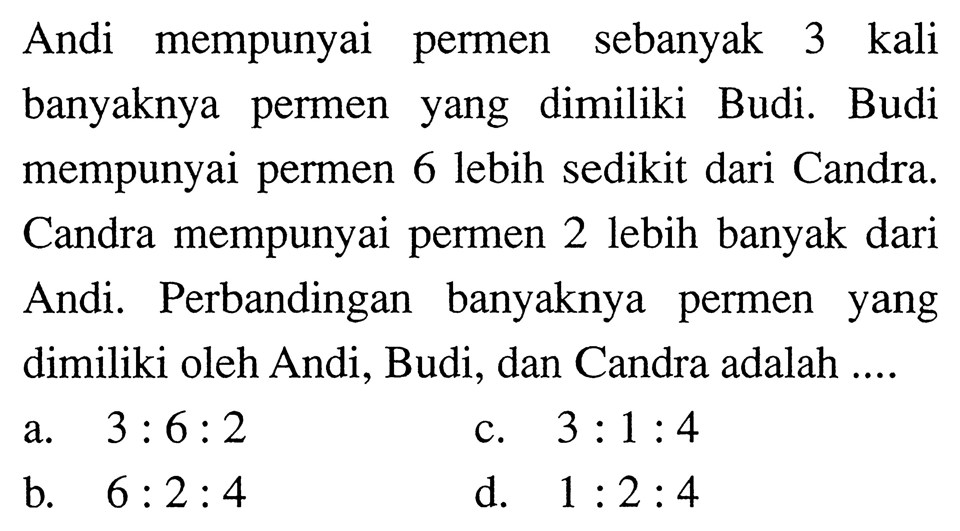 Andi mempunyai permen sebanyak 3 kali banyaknya permen yang dimiliki Budi. Budi mempunyai permen 6 lebih sedikit dari Candra. Candra mempunyai permen 2 lebih banyak dari Andi. Perbandingan banyaknya permen yang dimiliki oleh Andi, Budi, dan Candra adalah ....