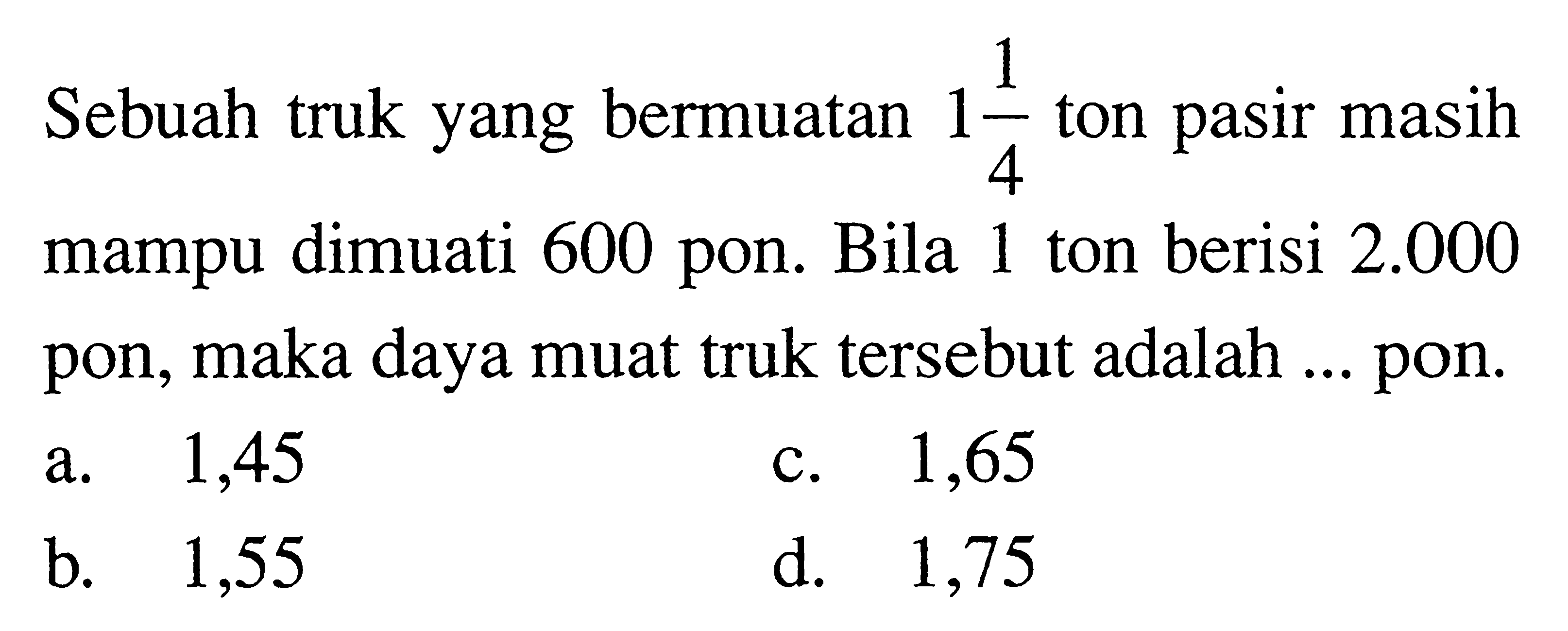 Sebuah truk yang bermuatan 1 1/4 ton pasir masih mampu dimuati 600 pon. Bila 1 ton berisi 2.000 pon, maka daya muat truk tersebut adalah ... pon.