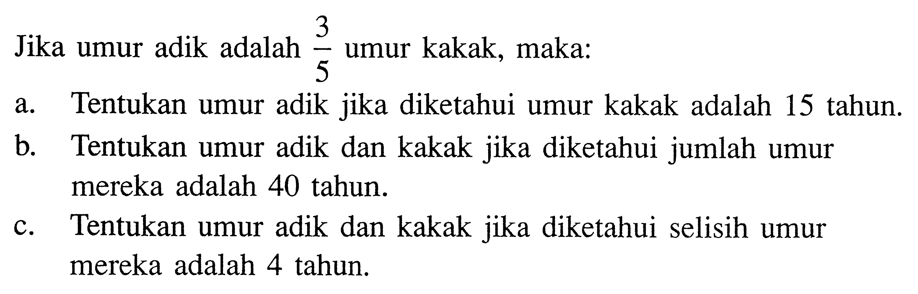 Jika umur adik adalah 3/5 umur kakak, maka: a. Tentukan umur adik jika diketahui umur kakak adalah 15 tahun. b. Tentukan umur adik dan kakak jika diketahui jumlah umur mereka adalah 40 tahun. c. Tentukan umur adik dan kakak jika diketahui selisih umur mereka adalah 4 tahun.