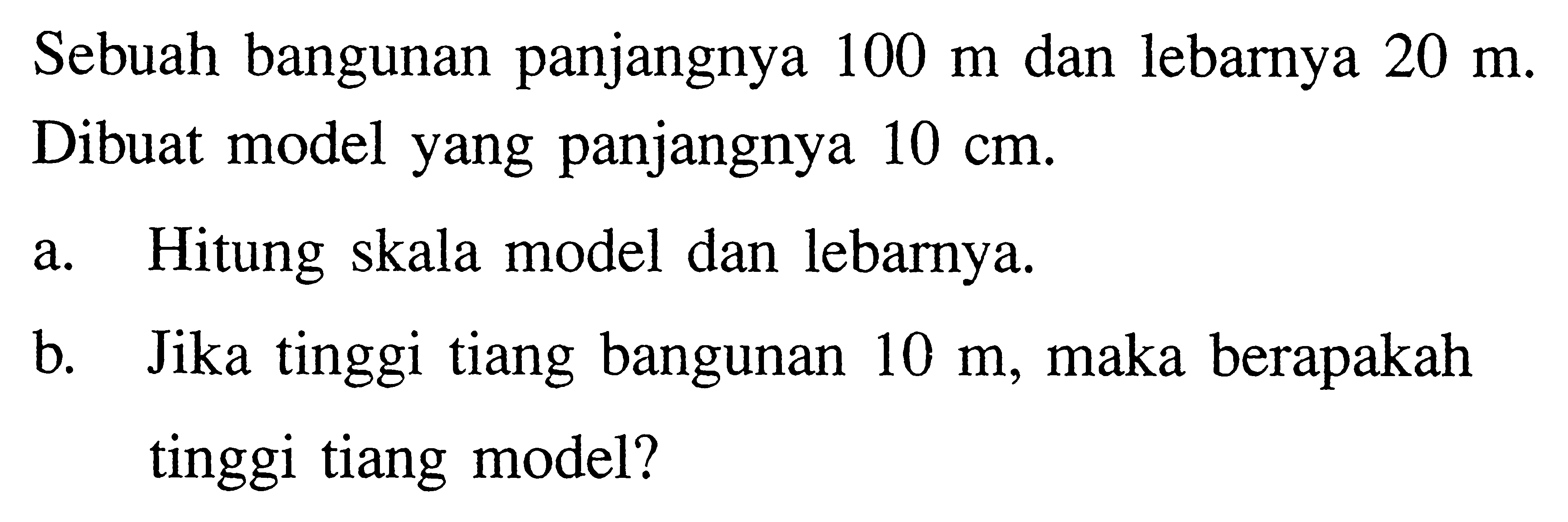 Sebuah bangunan panjangnya 100 m dan lebarnya 20 m. Dibuat model yang panjangnya 10 cm. a. Hitung skala model dan lebarnya. b. Jika tinggi tiang bangunan 10 m, maka berapakah tinggi tiang model? 