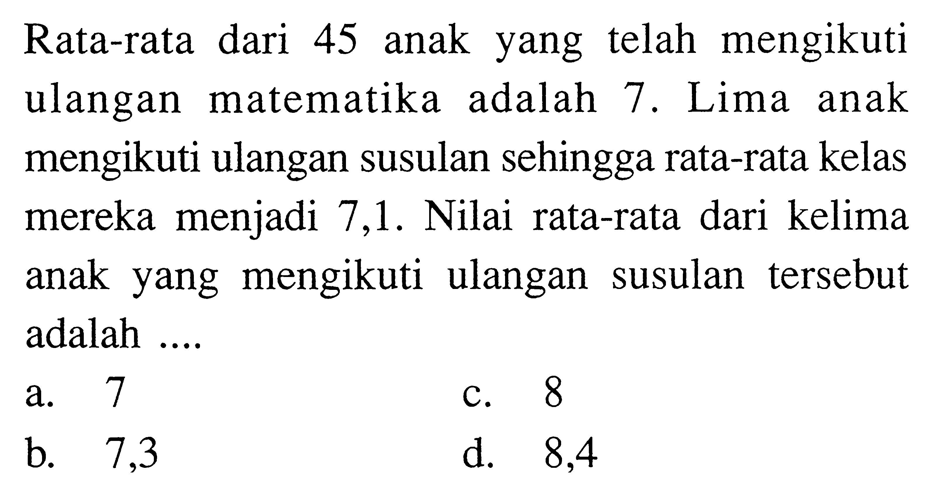 Rata-rata dari 45 anak yang telah mengikuti ulangan matematika adalah 7. Lima anak mengikuti ulangan susulan sehingga rata-rata kelas mereka menjadi 7,1 . Nilai rata-rata dari kelima anak yang mengikuti ulangan susulan tersebut adalah ....