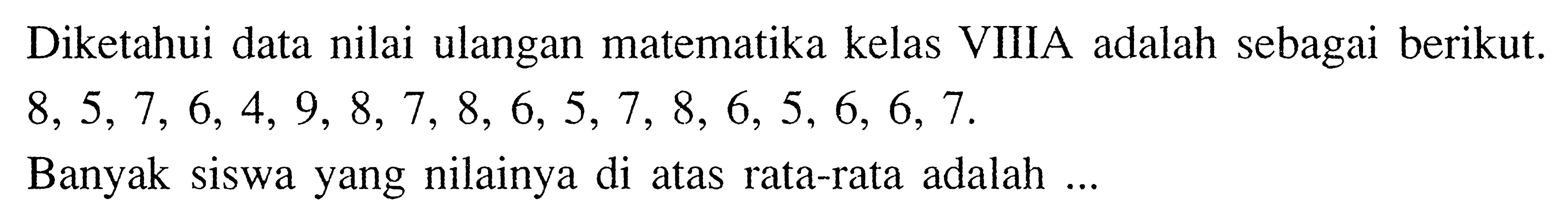 Diketahui data nilai ulangan matematika kelas VIIIA adalah sebagai berikut. 8,5,7,6,4,9,8,7,8,6,5,7,8,6,5,6,6,7. Banyak siswa yang nilainya di atas rata-rata adalah ...