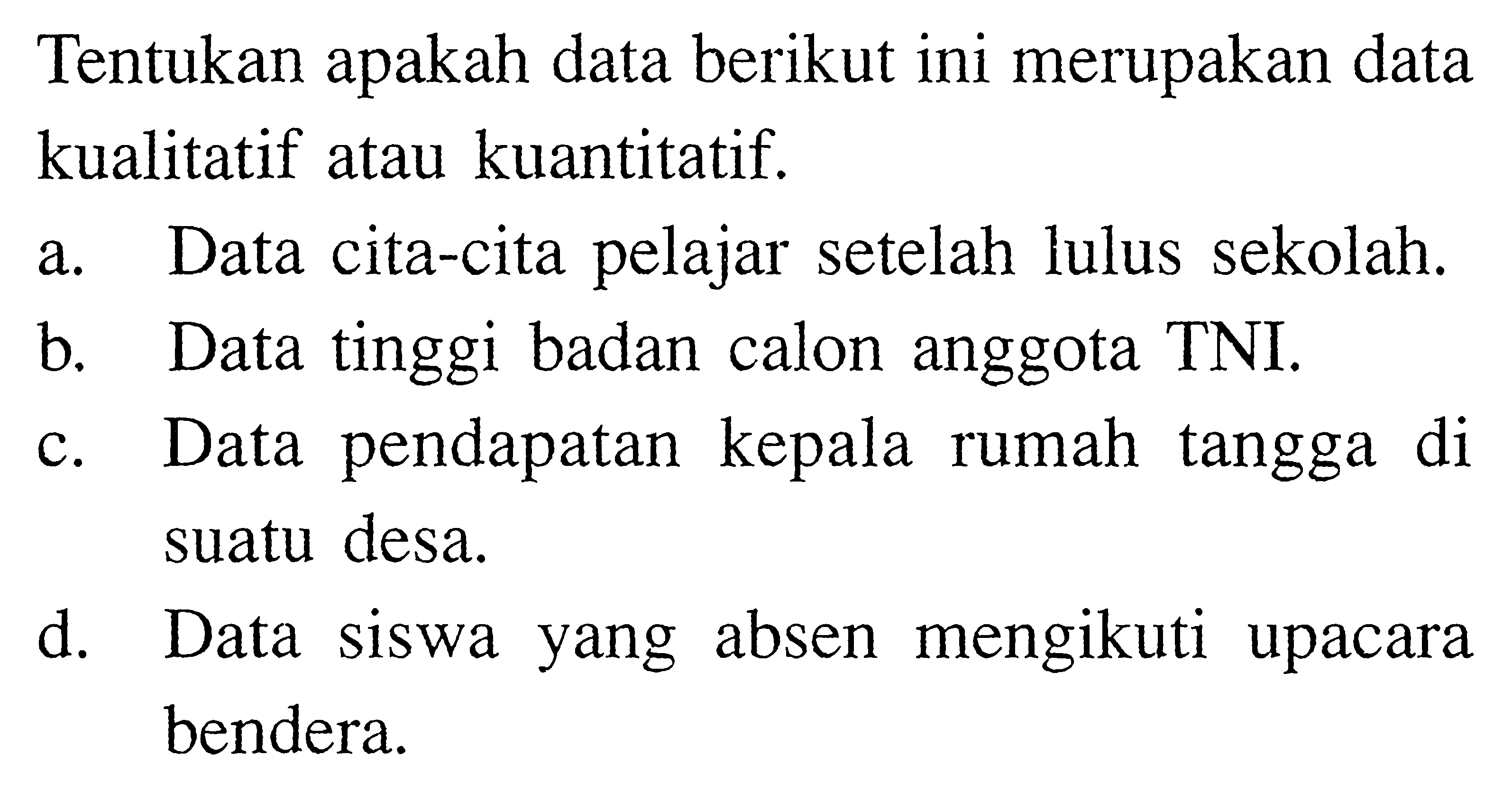 Tentukan apakah data berikut ini merupakan data kualitatif atau kuantitatif.a. Data cita-cita pelajar setelah lulus sekolah.b. Data tinggi badan calon anggota TNI.c. Data pendapatan kepala rumah tangga di suatu desa.d. Data siswa yang absen mengikuti upacara bendera. 