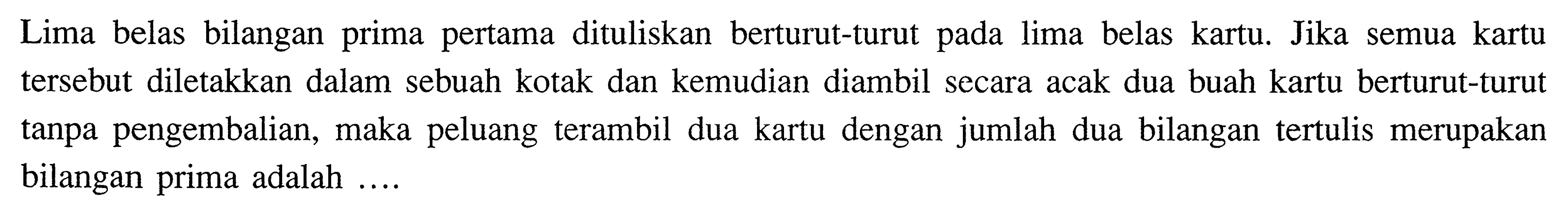 Lima belas bilangan prima pertama dituliskan berturut-turut pada lima belas kartu. Jika semua kartu tersebut diletakkan dalam sebuah kotak dan kemudian diambil secara acak dua buah kartu berturut-turut tanpa pengembalian, maka peluang terambil dua kartu dengan jumlah dua bilangan tertulis merupakan bilangan prima adalah ....