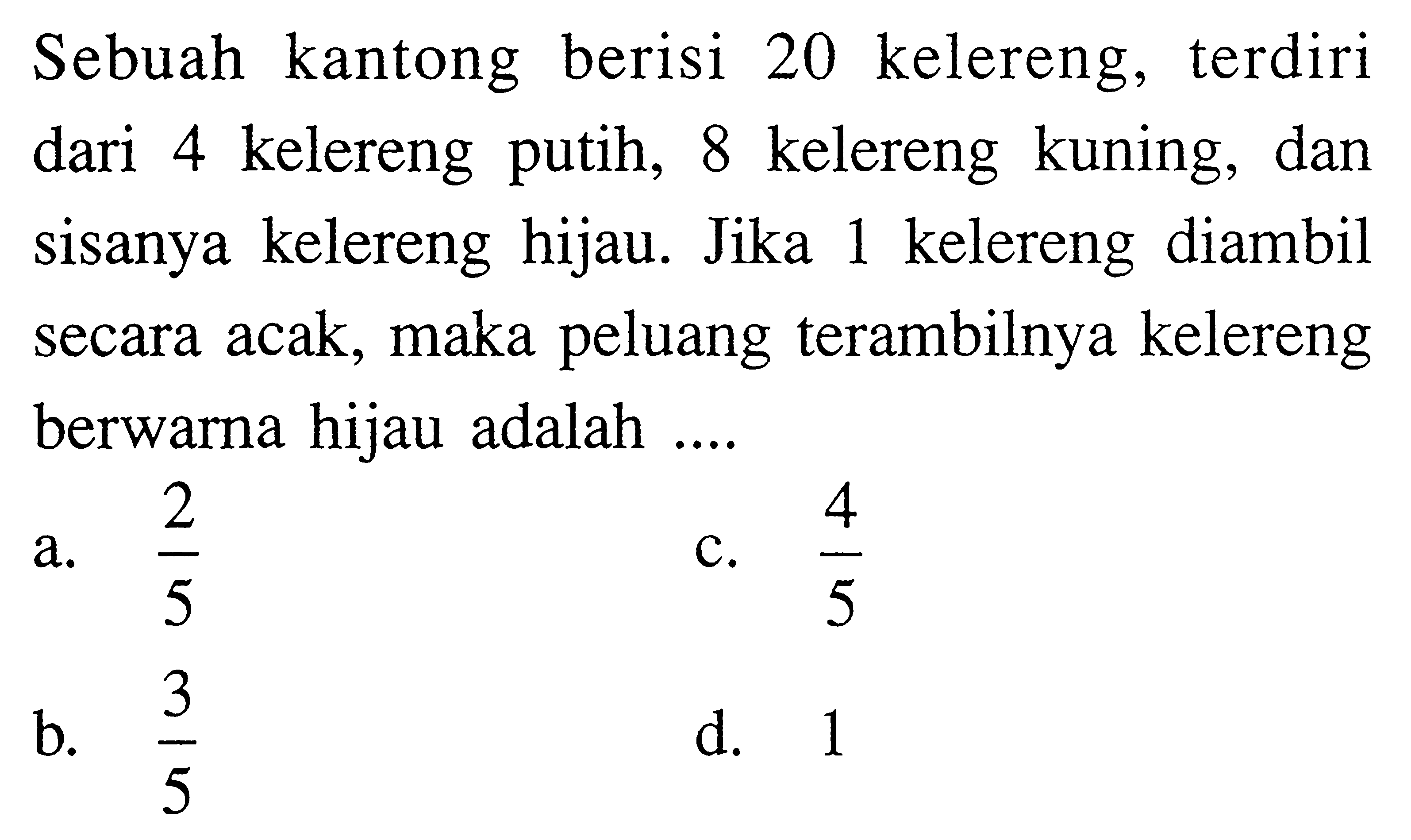 Sebuah kantong berisi 20 kelereng, terdiri dari 4 kelereng putih, 8 kelereng kuning, dan sisanya kelereng hijau. Jika 1 kelereng diambil secara acak, maka peluang terambilnya kelereng berwarna hijau adalah ....