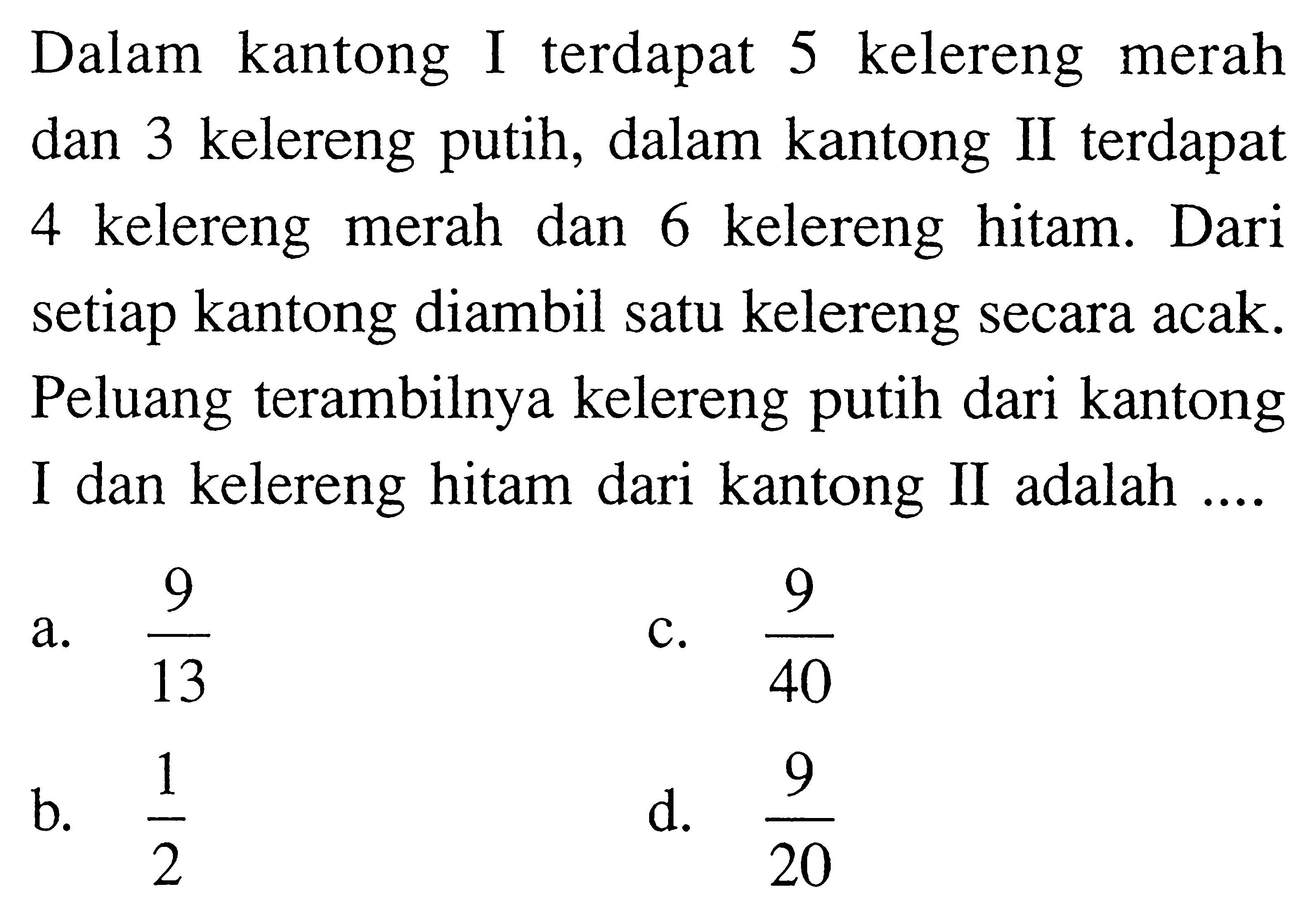 Dalam kantong I terdapat 5 kelereng merah dan 3 kelereng putih, dalam kantong II terdapat 4 kelereng merah dan 6 kelereng hitam. Dari setiap kantong diambil satu kelereng secara acak. Peluang terambilnya kelereng putih dari kantong I dan kelereng hitam dari kantong II adalah ....