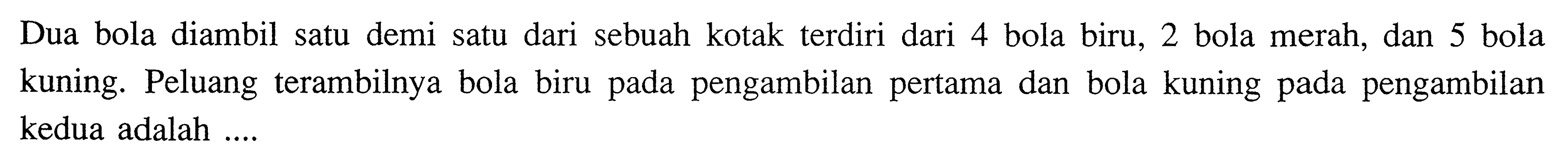 Dua bola diambil satu demi satu dari sebuah kotak terdiri dari 4 bola biru, 2 bola merah, dan 5 bola kuning. Peluang terambilnya bola biru pada pengambilan pertama dan bola kuning pada pengambilan kedua adalah .... 