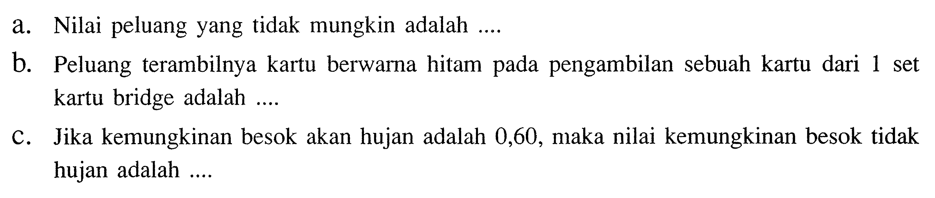 a. Nilai peluang yang tidak mungkin adalah .... 
b. Peluang terambilnya kartu berwarna hitam pada pengambilan sebuah kartu dari 1 set kartu bridge adalah .... 
c. Jika kemungkinan besok akan hujan adalah 0,60, maka nilai kemungkinan besok tidak hujan adalah .... 