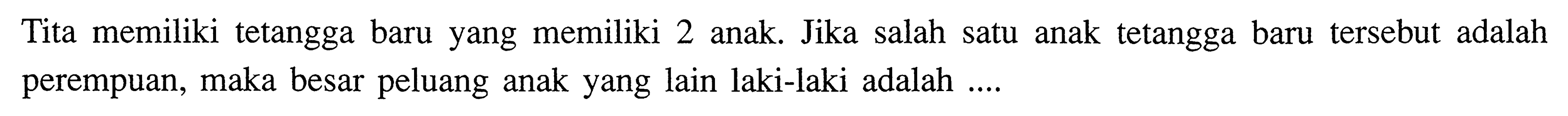 Tita memiliki tetangga baru yang memiliki 2 anak. Jika salah satu anak tetangga baru tersebut adalah perempuan, maka besar peluang anak yang lain laki-laki adalah ....