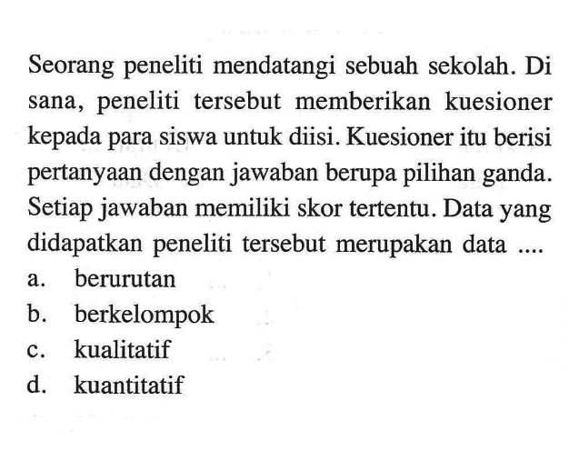 Seorang peneliti mendatangi sebuah sekolah. Di sana, peneliti tersebut memberikan kuesioner kepada para siswa untuk diisi. Kuesioner itu berisi pertanyaan dengan jawaban berupa pilihan ganda. Setiap jawaban memiliki skor tertentu. Data yang didapatkan peneliti tersebut merupakan data ....