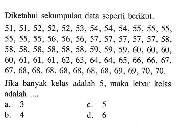 Diketahui sekumpulan data seperti berikut.  51,51,52,52,52,53,54,54,54,55,55,55,  55,55,55,56,56,56,57,57,57,57,57,58,  58,58,58,58,58,58,59,59,59,60,60,60,  60,61,61,61,62,63,64,64,65,66,66,67,  67,68,68,68,68,68,68,68,69,69,70,70. Jika banyak kelas adalah 5, maka lebar kelas adalah....