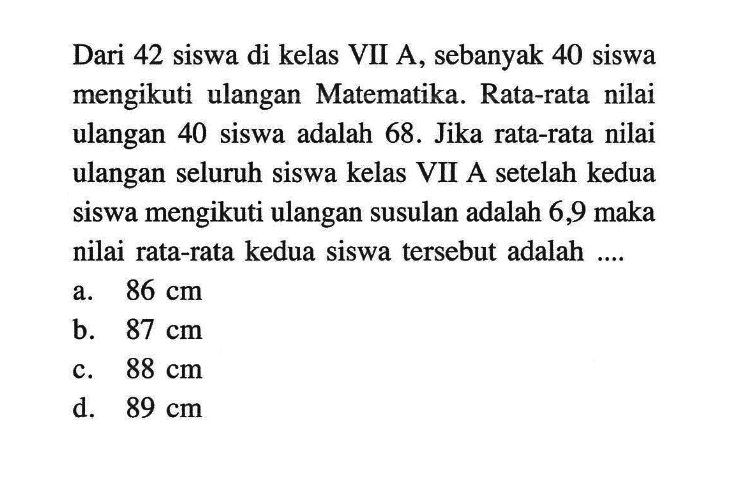 Dari 42 siswa di kelas VII A, sebanyak 40 siswa mengikuti ulangan Matematika. Rata-rata nilai ulangan 40 siswa adalah 68. Jika rata-rata nilai ulangan seluruh siswa kelas VII A setelah kedua siswa mengikuti ulangan susulan adalah 6,9 maka nilai rata-rata kedua siswa tersebut adalah ....