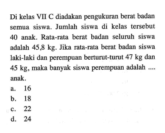 Di kelas VII C diadakan pengukuran berat badan semua siswa. Jumlah siswa di kelas tersebut 40 anak. Rata-rata berat badan seluruh siswa adalah 45,8 kg. Jika rata-rata berat badan siswa laki-laki dan perempuan berturut-turut  47 kg dan 45 kg, maka banyak siswa perempuan adalah .... anak.
