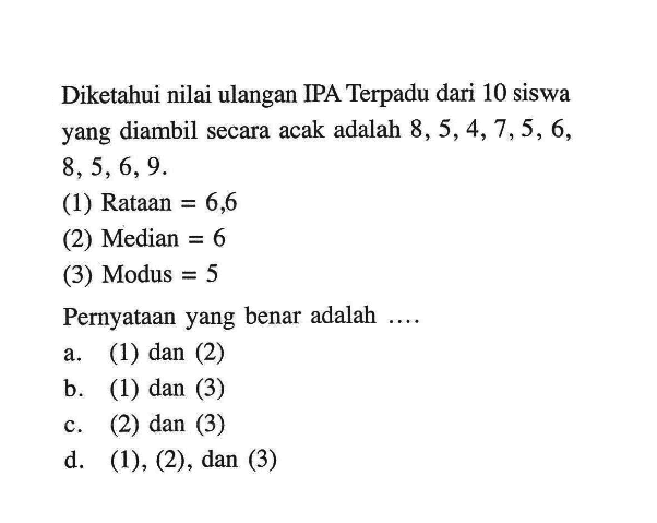 Diketahui nilai ulangan IPA Terpadu dari 10 siswa yang diambil secara acak adalah  8,5,4,7,5,6,8,5,6,9 .(1) Rataan=6,6 (2) Median=6(3) Modus=5Pernyataan yang benar adalah ....a. (1) dan (2)b. (1) dan (3)c. (2) dan (3)d. (1),(2), dan (3)