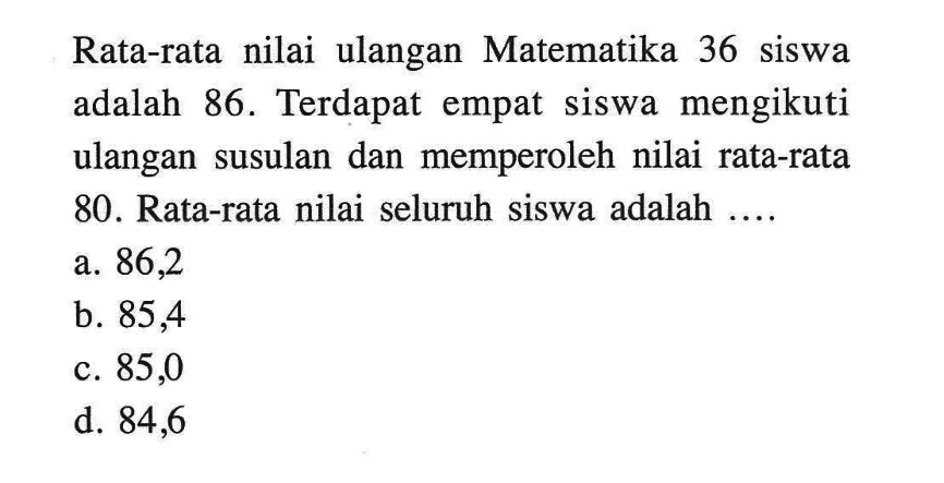 Rata-rata nilai ulangan Matematika 36 siswa adalah 86. Terdapat empat siswa mengikuti ulangan susulan dan memperoleh nilai rata-rata 80. Rata-rata nilai seluruh siswa adalah ....