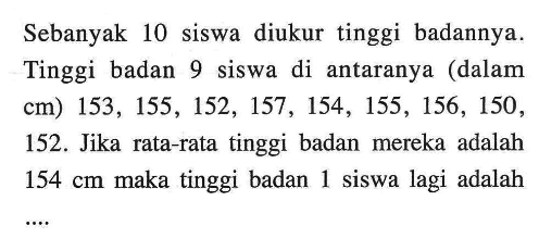 Sebanyak 10 siswa diukur tinggi badannya. Tinggi badan 9 siswa di antaranya (dalam cm) 153,155,152,157,154,155,156,150,152. Jika rata-rata tinggi badan mereka adalah  154 cm  maka tinggi badan 1 siswa lagi adalah ....