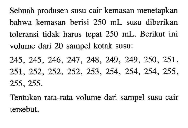 Sebuah produsen susu cair kemasan menetapkan bahwa kemasan berisi 250 mL susu diberikan toleransi tidak harus tepat 250 mL. Berikut ini volume dari 20 sampel kotak susu:


245, 245, 246, 247, 248, 249, 249, 250, 251 
251, 252, 252, 252, 253, 254, 254, 254, 255 
255, 255.


Tentukan rata-rata volume dari sampel susu cair tersebut.