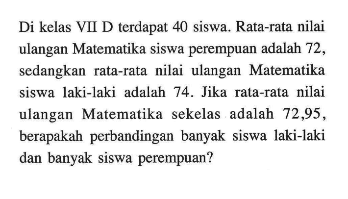 Di kelas VII D terdapat 40 siswa. Rata-rata nilai ulangan Matematika siswa perempuan adalah 72 , sedangkan rata-rata nilai ulangan Matematika siswa laki-laki adalah 74. Jika rata-rata nilai ulangan Matematika sekelas adalah 72,95 , berapakah perbandingan banyak siswa laki-laki dan banyak siswa perempuan? 