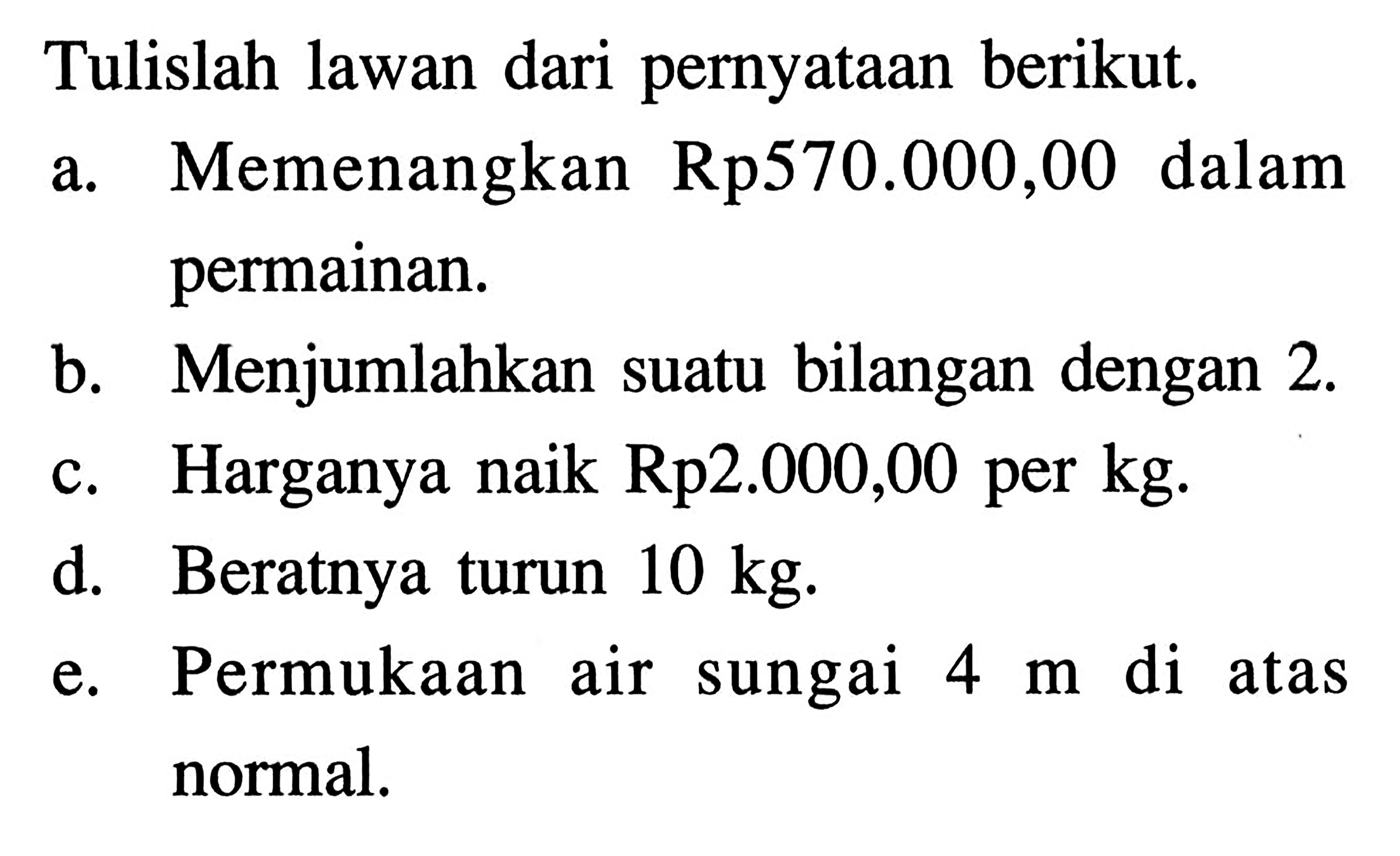 Tulislah lawan dari pernyataan berikut: a.Memenangkan Rp570.000,00 dalam permainan. b.Menjumlahkan suatu bilangan dengan 2. c. Harganya naik Rp2.000,00 per kg; d.. Beratnya turun 10 kg; e. Permukaan air sungai 4 m di atas normal.